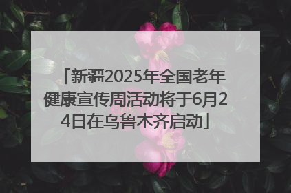 新疆2025年全国老年健康宣传周活动将于6月24日在乌鲁木齐启动