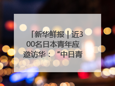 新华鲜报｜近300名日本青年应邀访华：“中日青年可以创造更好的未来”
