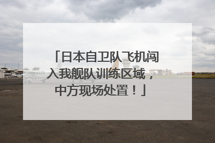 日本自卫队飞机闯入我舰队训练区域，中方现场处置！