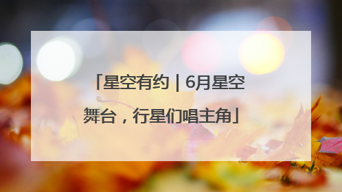 星空有约｜6月星空舞台，行星们唱主角