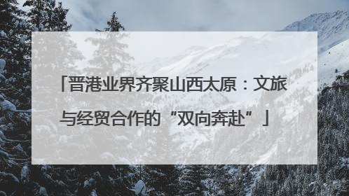 晋港业界齐聚山西太原：文旅与经贸合作的“双向奔赴”