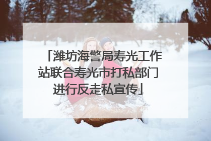 潍坊海警局寿光工作站联合寿光市打私部门进行反走私宣传