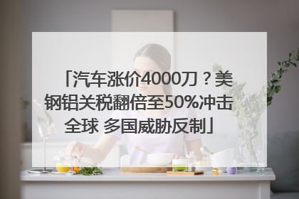 汽车涨价4000刀？美钢铝关税翻倍至50%冲击全球 多国威胁反制