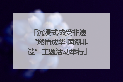 沉浸式感受非遗 “燃情成华·国潮非遗”主题活动举行