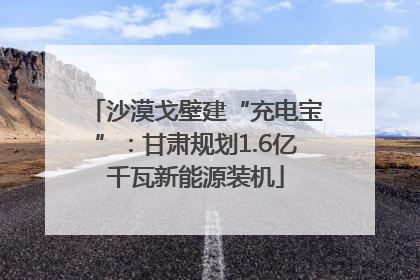 沙漠戈壁建“充电宝”：甘肃规划1.6亿千瓦新能源装机