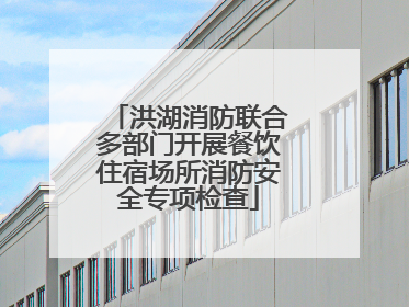 洪湖消防联合多部门开展餐饮住宿场所消防安全专项检查