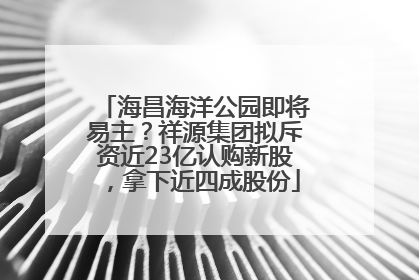 海昌海洋公园即将易主？祥源集团拟斥资近23亿认购新股，拿下近四成股份