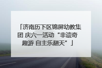济南历下区锦屏幼教集团 庆六一活动“非遗奇趣游 自主乐翻天”