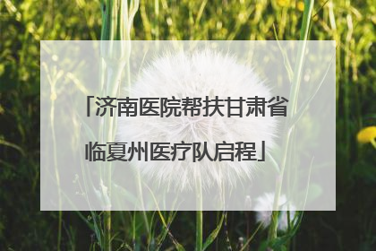 济南医院帮扶甘肃省临夏州医疗队启程