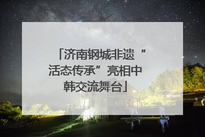 济南钢城非遗“活态传承”亮相中韩交流舞台