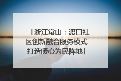 浙江常山：渡口社区创新融合服务模式打造暖心为民阵地