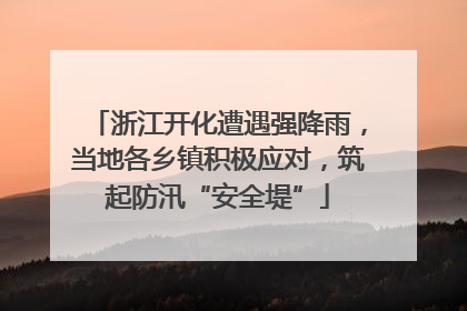浙江开化遭遇强降雨，当地各乡镇积极应对，筑起防汛“安全堤”