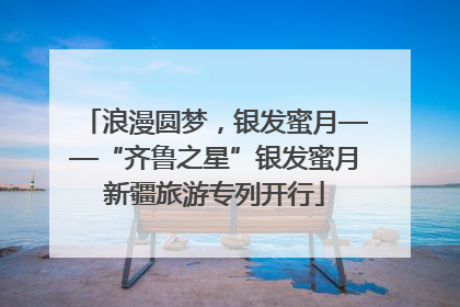 浪漫圆梦，银发蜜月——“齐鲁之星”银发蜜月新疆旅游专列开行