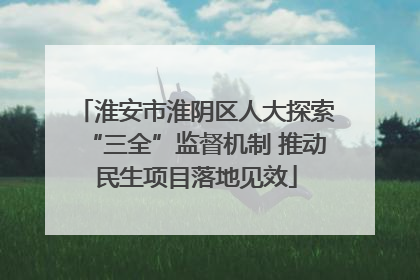 淮安市淮阴区人大探索“三全”监督机制 推动民生项目落地见效