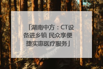 湖南中方：CT设备进乡镇 民众享便捷实惠医疗服务