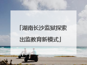 湖南长沙监狱探索出监教育新模式