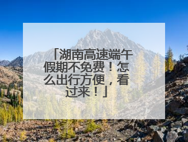 湖南高速端午假期不免费！怎么出行方便，看过来！