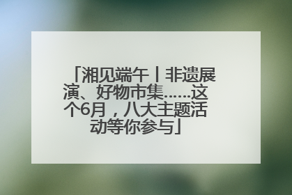 湘见端午丨非遗展演、好物市集……这个6月，八大主题活动等你参与