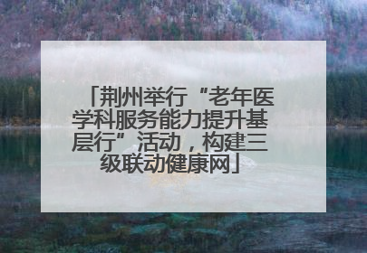 荆州举行“老年医学科服务能力提升基层行”活动，构建三级联动健康网