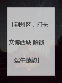 荆州区：打卡文博西城 解锁端午楚韵