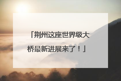 荆州这座世界级大桥最新进展来了！