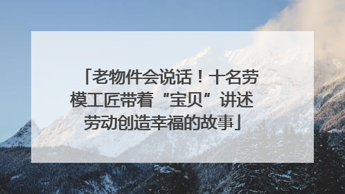 老物件会说话！十名劳模工匠带着“宝贝”讲述劳动创造幸福的故事