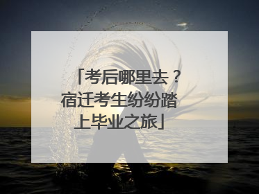 考后哪里去？宿迁考生纷纷踏上毕业之旅