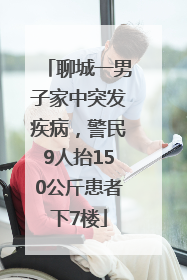 聊城一男子家中突发疾病，警民9人抬150公斤患者下7楼