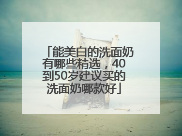 能美白的洗面奶有哪些精选，40到50岁建议买的洗面奶哪款好