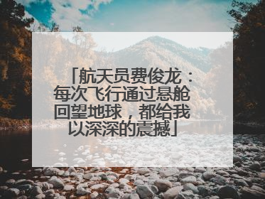 航天员费俊龙：每次飞行通过悬舱回望地球，都给我以深深的震撼