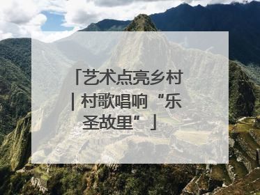 艺术点亮乡村｜村歌唱响“乐圣故里”