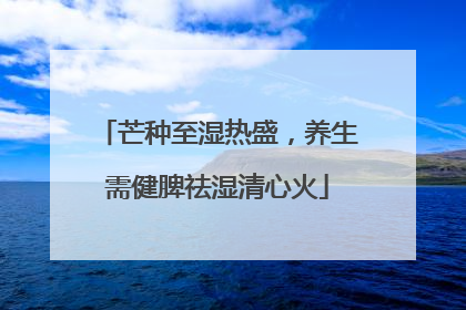 芒种至湿热盛，养生需健脾祛湿清心火