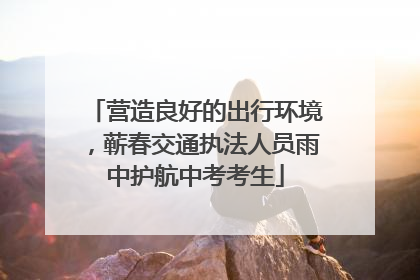 营造良好的出行环境，蕲春交通执法人员雨中护航中考考生