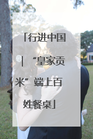 行进中国｜“皇家贡米”端上百姓餐桌