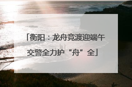 衡阳：龙舟竞渡迎端午 交警全力护“舟”全