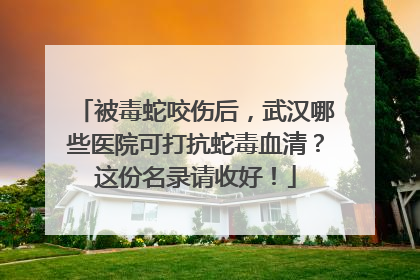 被毒蛇咬伤后，武汉哪些医院可打抗蛇毒血清？这份名录请收好！