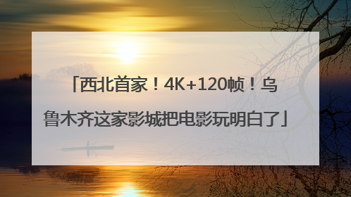 西北首家！4K+120帧！乌鲁木齐这家影城把电影玩明白了