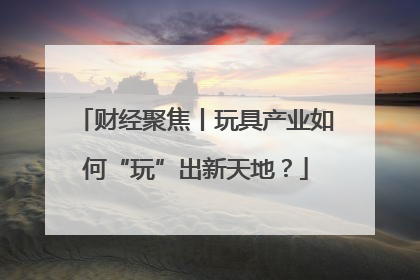 财经聚焦丨玩具产业如何“玩”出新天地？