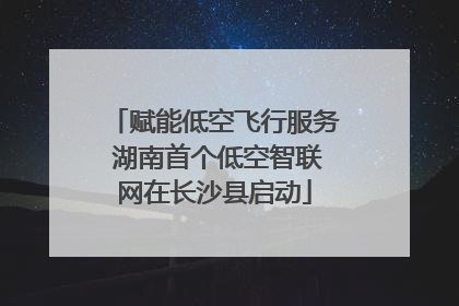 赋能低空飞行服务 湖南首个低空智联网在长沙县启动