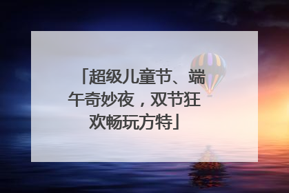 超级儿童节、端午奇妙夜，双节狂欢畅玩方特