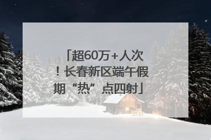 超60万+人次！长春新区端午假期“热”点四射
