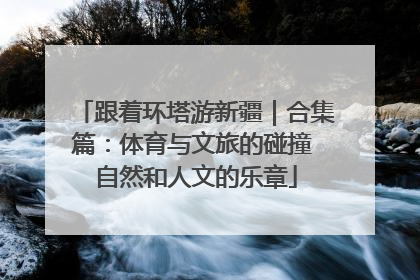 跟着环塔游新疆｜合集篇：体育与文旅的碰撞 自然和人文的乐章