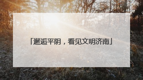 邂逅平阴，看见文明济南