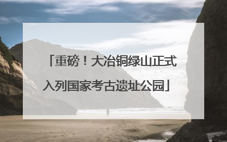 重磅！大冶铜绿山正式入列国家考古遗址公园