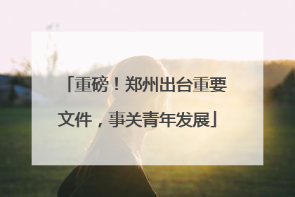 重磅！郑州出台重要文件，事关青年发展