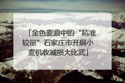 金色麦浪中的“精准较量”石家庄市开展小麦机收减损大比武