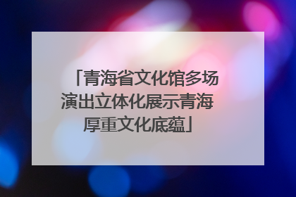 青海省文化馆多场演出立体化展示青海厚重文化底蕴