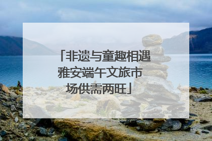 非遗与童趣相遇 雅安端午文旅市场供需两旺
