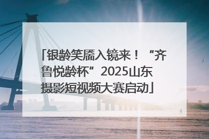 银龄笑靥入镜来！“齐鲁悦龄杯”2025山东摄影短视频大赛启动