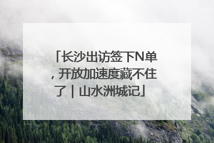 长沙出访签下N单，开放加速度藏不住了｜山水洲城记